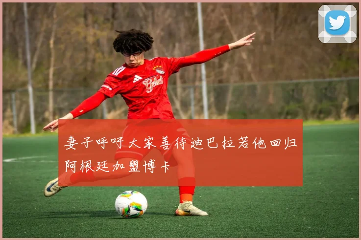 妻子呼吁大家善待迪巴拉若他回归阿根廷加盟博卡