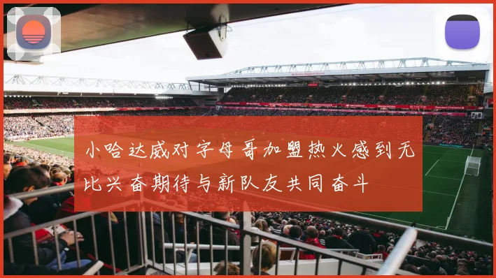 小哈达威对字母哥加盟热火感到无比兴奋期待与新队友共同奋斗