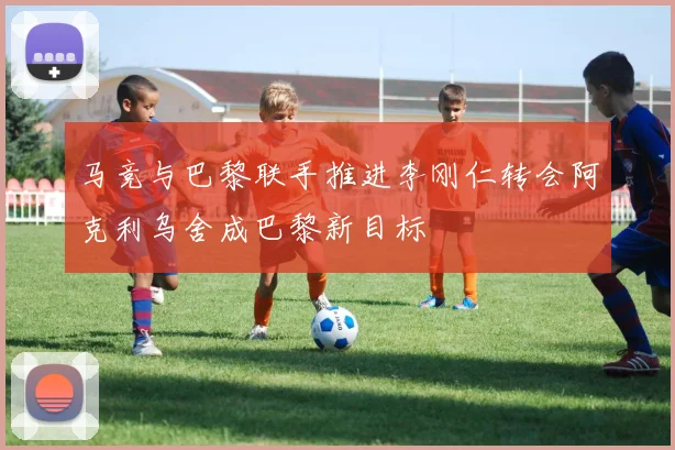 马竞与巴黎联手推进李刚仁转会阿克利乌舍成巴黎新目标