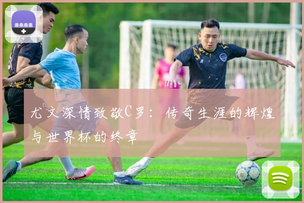 尤文深情致敬C罗：传奇生涯的辉煌与世界杯的终章