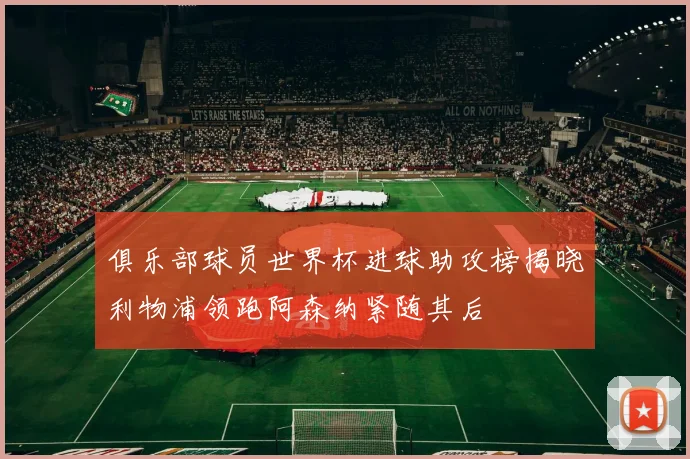 俱乐部球员世界杯进球助攻榜揭晓利物浦领跑阿森纳紧随其后
