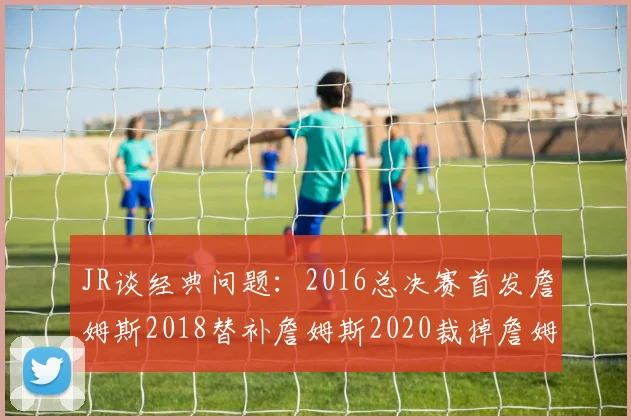 JR谈经典问题：2016总决赛首发詹姆斯2018替补詹姆斯2020裁掉詹姆斯的背后故事
