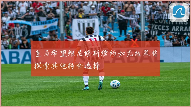 皇马希望维尼修斯续约如无结果将探索其他转会选择