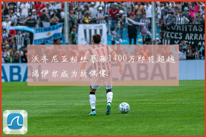 沃齐尼亚粉丝暴涨1400万即将超越诺伊尔成为新偶像