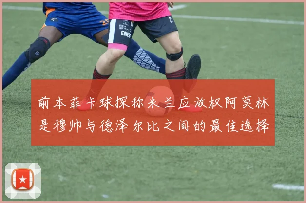 前本菲卡球探称米兰应放权阿莫林是穆帅与德泽尔比之间的最佳选择