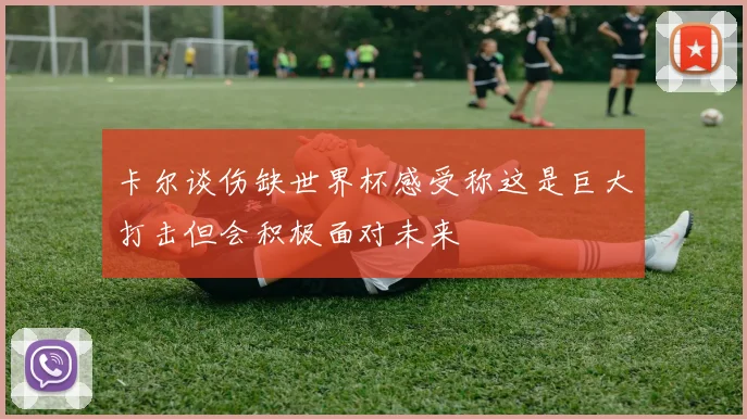 卡尔谈伤缺世界杯感受称这是巨大打击但会积极面对未来