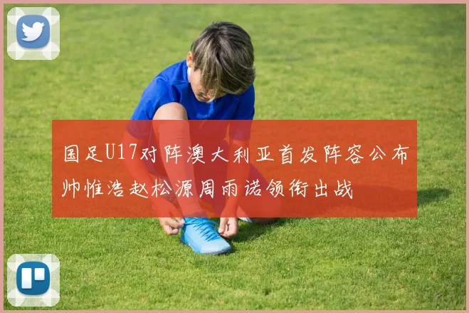 国足U17对阵澳大利亚首发阵容公布帅惟浩赵松源周雨诺领衔出战