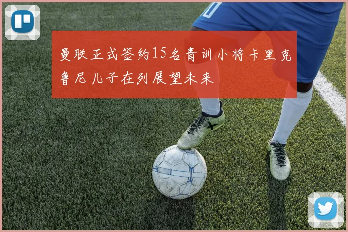 曼联正式签约15名青训小将卡里克鲁尼儿子在列展望未来