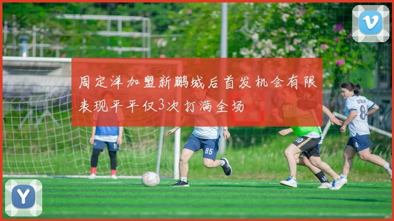 周定洋加盟新鹏城后首发机会有限表现平平仅3次打满全场