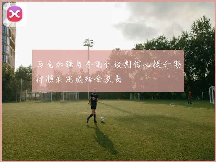 马竞加强与李刚仁谈判信心提升期待顺利完成转会交易