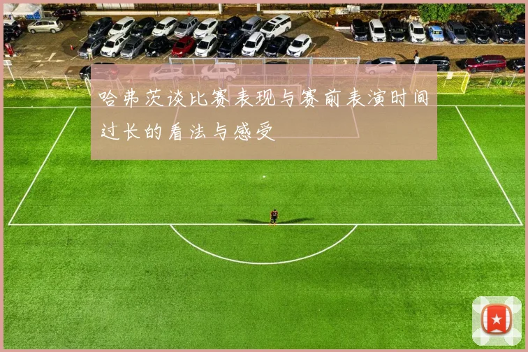 哈弗茨谈比赛表现与赛前表演时间过长的看法与感受