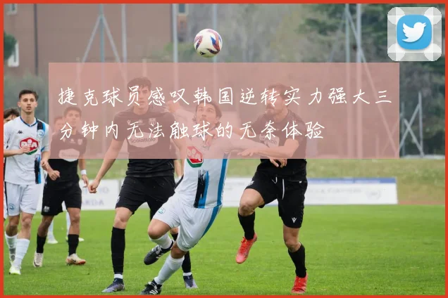 捷克球员感叹韩国逆转实力强大三分钟内无法触球的无奈体验