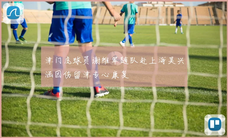 津门虎球员谢维军随队赴上海吴兴涵因伤留津专心康复