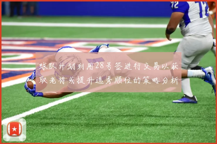 球队计划利用28号签进行交易以获取老将或提升选秀顺位的策略分析
