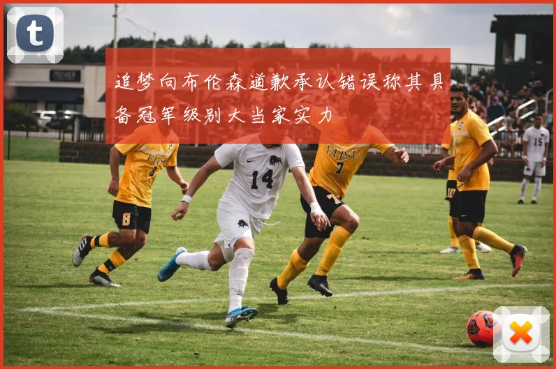 追梦向布伦森道歉承认错误称其具备冠军级别大当家实力