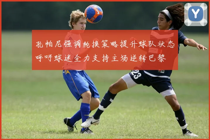 孔帕尼强调轮换策略提升球队状态呼吁球迷全力支持主场逆转巴黎