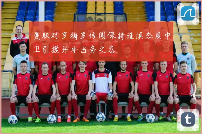 曼联对罗梅罗传闻保持谨慎态度中卫引援并非当务之急