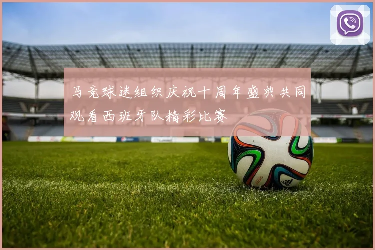 马竞球迷组织庆祝十周年盛典共同观看西班牙队精彩比赛