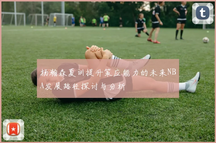 杨瀚森夏训提升策应能力的未来NBA发展路径探讨与分析